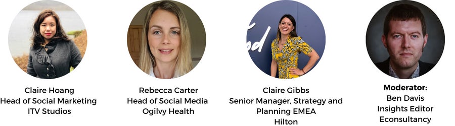 Claire Hoang Head of Social Marketing ITV Studios. Rebecca Carter Head of Social Media Ogilvy Health. Claire Gibbs, Senior Manager, Strategy and Planning EMEA, Hilton. Moderator: Ben Davis Insights Editor Econsultancy.