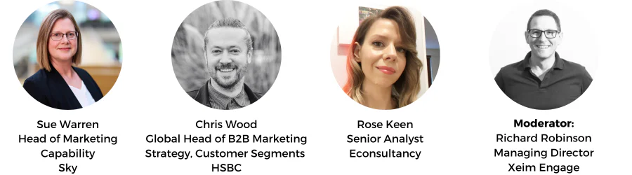 Sue Warren
Head of Marketing Capability
Sky, Chris Wood
Global Head of B2B Marketing Strategy, Customer Segments
HSBC, Rose Keen
Senior Analyst
Econsultancy, Richard Robinson
Managing Director
Xeim Engage