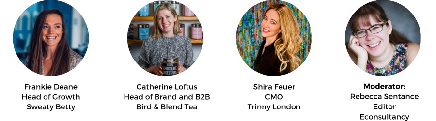 Frankie Deane
Head of Growth
Sweaty Betty, Catherine Loftus
Head of Brand and B2B Bird & Blend Tea, Shira Feuer
CMO
Trinny London, Moderator:
Rebecca Sentance
Editor
Econsultancy