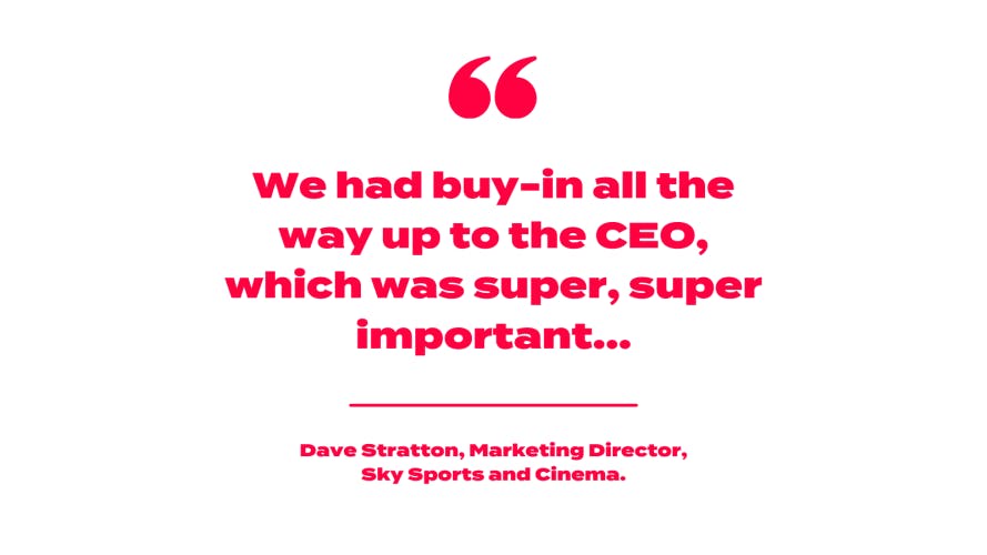we had buy-ing all the way up to the CEO, which was super, super important... - Dave Stratton, Sky Sports and Cinema